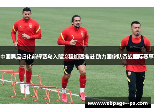 中国男足归化前锋塞鸟入籍流程加速推进 助力国家队备战国际赛事