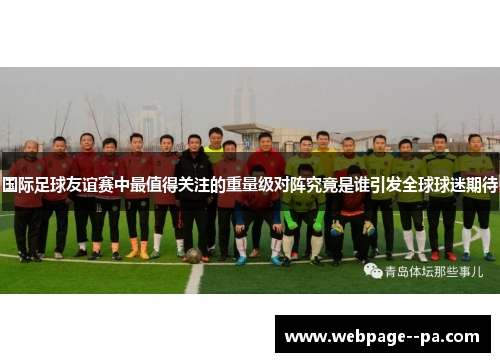 国际足球友谊赛中最值得关注的重量级对阵究竟是谁引发全球球迷期待 国际足球友谊赛中最值得关注的重量级对阵究竟是谁引发全球球迷期待